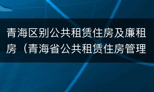 青海区别公共租赁住房及廉租房（青海省公共租赁住房管理实施细则）
