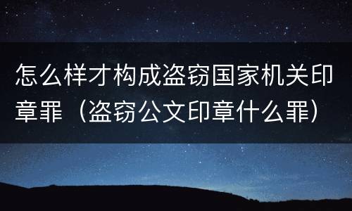怎么样才构成盗窃国家机关印章罪（盗窃公文印章什么罪）