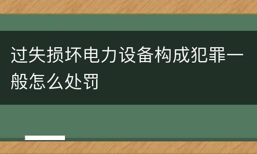 过失损坏电力设备构成犯罪一般怎么处罚