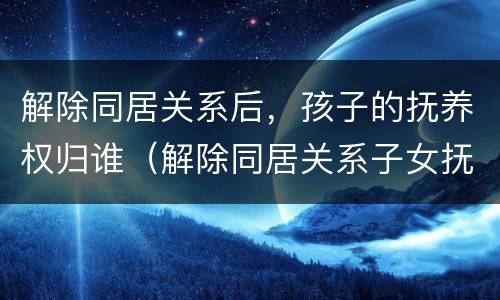 解除同居关系后，孩子的抚养权归谁（解除同居关系子女抚养协议）