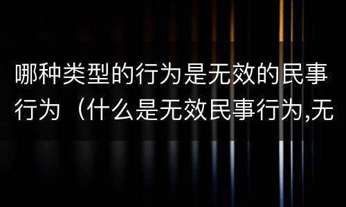 哪种类型的行为是无效的民事行为（什么是无效民事行为,无效民事行为有几种类型）