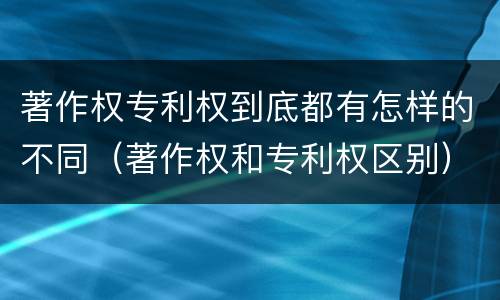 著作权专利权到底都有怎样的不同（著作权和专利权区别）