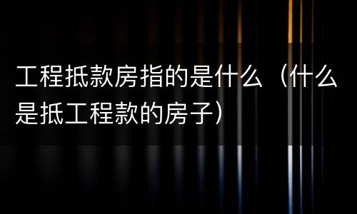 工程抵款房指的是什么（什么是抵工程款的房子）
