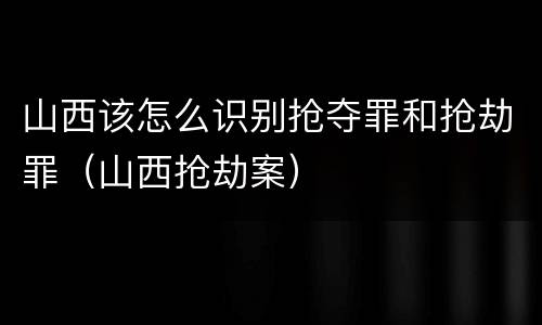 山西该怎么识别抢夺罪和抢劫罪（山西抢劫案）