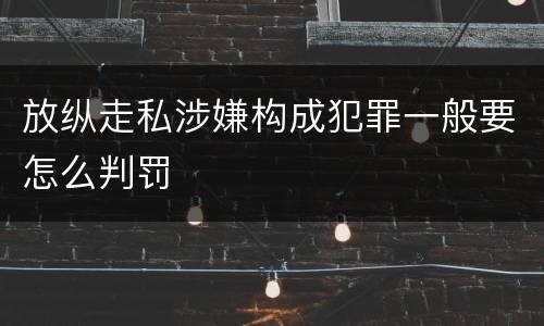 放纵走私涉嫌构成犯罪一般要怎么判罚