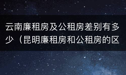云南廉租房及公租房差别有多少（昆明廉租房和公租房的区别）