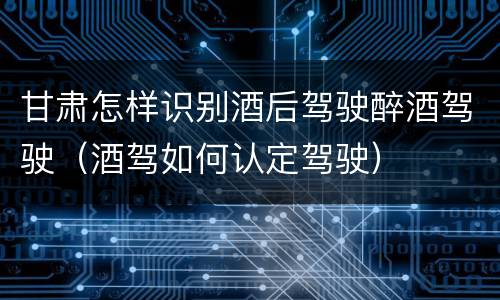 甘肃怎样识别酒后驾驶醉酒驾驶（酒驾如何认定驾驶）