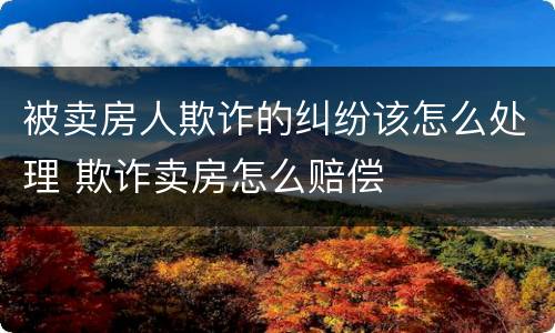 被卖房人欺诈的纠纷该怎么处理 欺诈卖房怎么赔偿