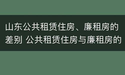 山东公共租赁住房、廉租房的差别 公共租赁住房与廉租房的区别