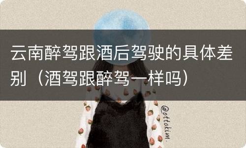 云南醉驾跟酒后驾驶的具体差别（酒驾跟醉驾一样吗）