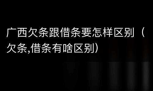 广西欠条跟借条要怎样区别（欠条,借条有啥区别）