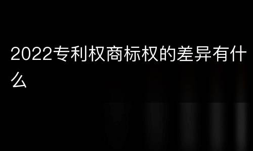 2022专利权商标权的差异有什么