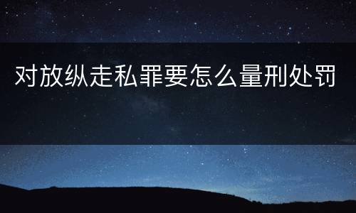 对放纵走私罪要怎么量刑处罚