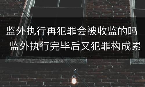 监外执行再犯罪会被收监的吗 监外执行完毕后又犯罪构成累犯吗