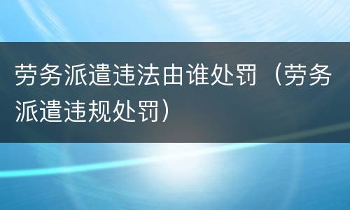 劳务派遣违法由谁处罚（劳务派遣违规处罚）