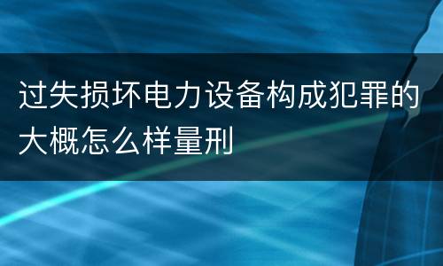 过失损坏电力设备构成犯罪的大概怎么样量刑