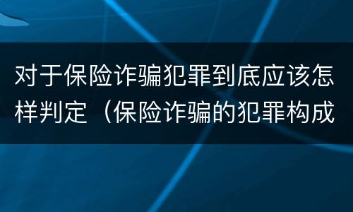 对于保险诈骗犯罪到底应该怎样判定（保险诈骗的犯罪构成要件）