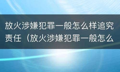 放火涉嫌犯罪一般怎么样追究责任（放火涉嫌犯罪一般怎么样追究责任呢）