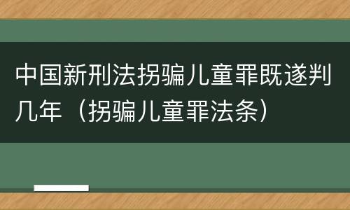 中国新刑法拐骗儿童罪既遂判几年（拐骗儿童罪法条）