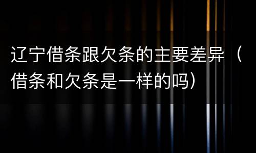 辽宁借条跟欠条的主要差异（借条和欠条是一样的吗）
