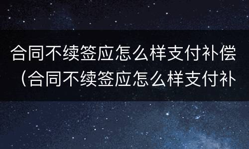 合同不续签应怎么样支付补偿（合同不续签应怎么样支付补偿款）