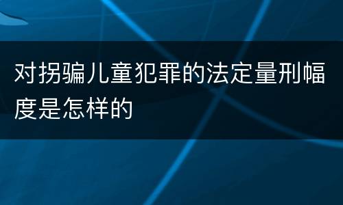 对拐骗儿童犯罪的法定量刑幅度是怎样的