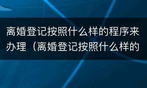 离婚登记按照什么样的程序来办理（离婚登记按照什么样的程序来办理手续）