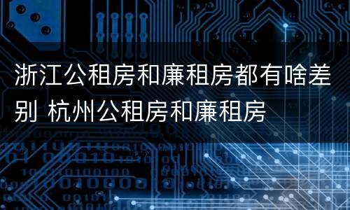 浙江公租房和廉租房都有啥差别 杭州公租房和廉租房