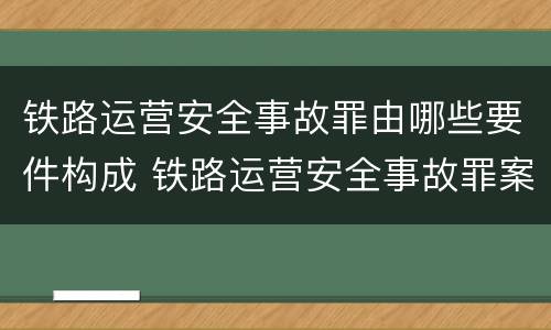 铁路运营安全事故罪由哪些要件构成 铁路运营安全事故罪案例