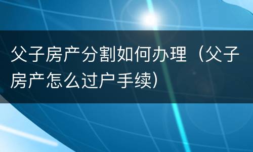 父子房产分割如何办理（父子房产怎么过户手续）