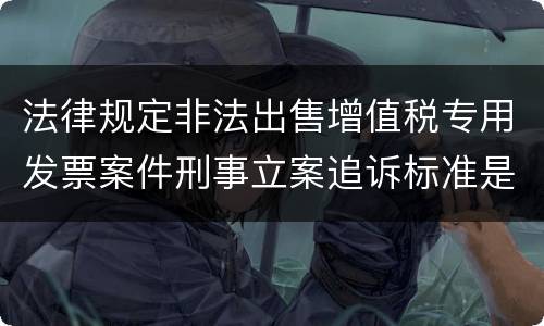 法律规定非法出售增值税专用发票案件刑事立案追诉标准是怎样的