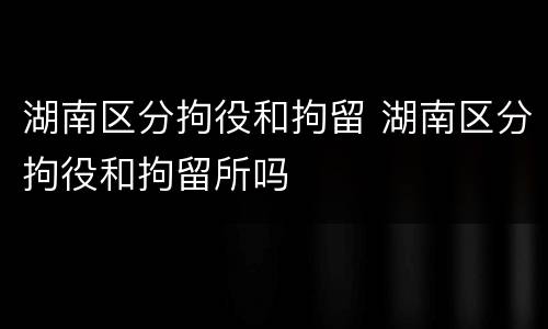 湖南区分拘役和拘留 湖南区分拘役和拘留所吗