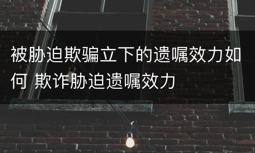 被胁迫欺骗立下的遗嘱效力如何 欺诈胁迫遗嘱效力
