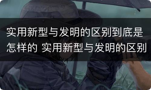 实用新型与发明的区别到底是怎样的 实用新型与发明的区别到底是怎样的呢