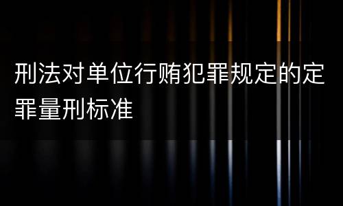 刑法对单位行贿犯罪规定的定罪量刑标准