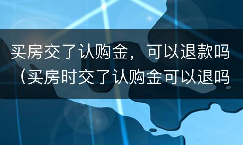 买房交了认购金，可以退款吗（买房时交了认购金可以退吗）