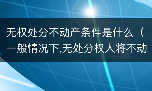 无权处分不动产条件是什么（一般情况下,无处分权人将不动产）