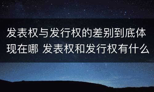 发表权与发行权的差别到底体现在哪 发表权和发行权有什么区别