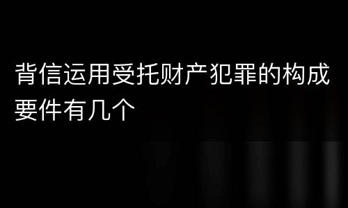 背信运用受托财产犯罪的构成要件有几个