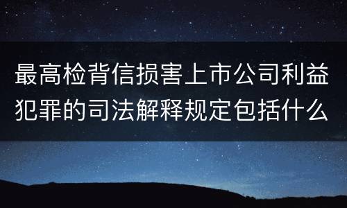 最高检背信损害上市公司利益犯罪的司法解释规定包括什么重要内容