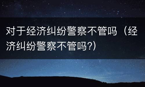对于经济纠纷警察不管吗（经济纠纷警察不管吗?）