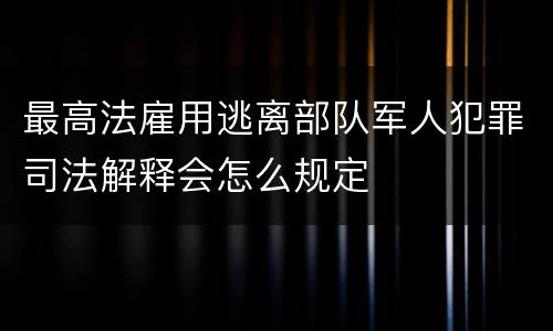 最高法雇用逃离部队军人犯罪司法解释会怎么规定