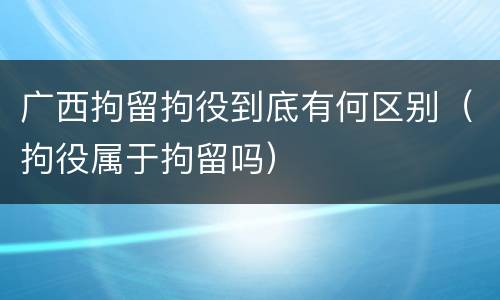 广西拘留拘役到底有何区别（拘役属于拘留吗）