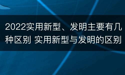 2022实用新型、发明主要有几种区别 实用新型与发明的区别有哪些