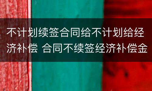 不计划续签合同给不计划给经济补偿 合同不续签经济补偿金