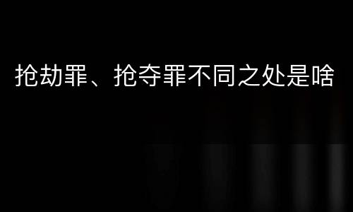 抢劫罪、抢夺罪不同之处是啥