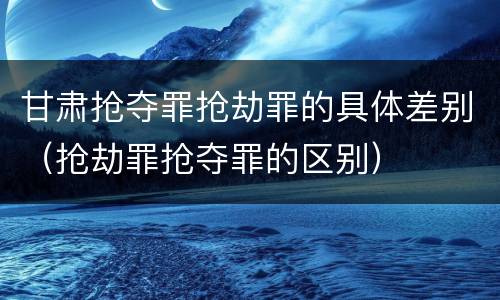 甘肃抢夺罪抢劫罪的具体差别（抢劫罪抢夺罪的区别）