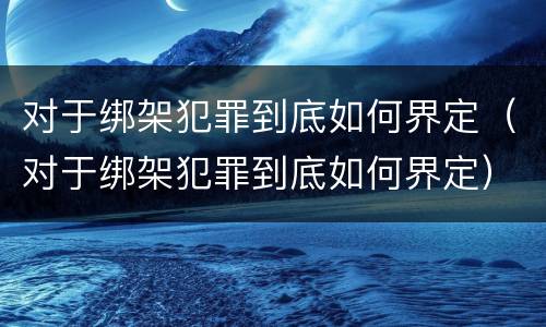 对于绑架犯罪到底如何界定（对于绑架犯罪到底如何界定）