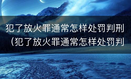 犯了放火罪通常怎样处罚判刑（犯了放火罪通常怎样处罚判刑多久）