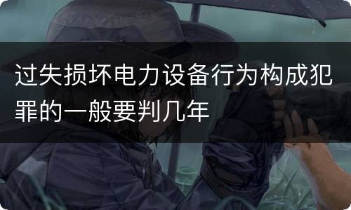过失损坏电力设备行为构成犯罪的一般要判几年